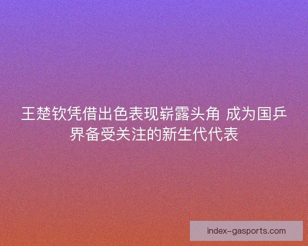 王楚钦凭借出色表现崭露头角 成为国乒界备受关注的新生代代表