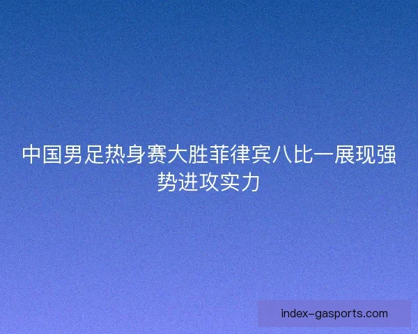 中国男足热身赛大胜菲律宾八比一展现强势进攻实力