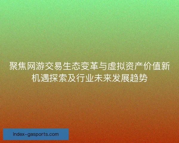 聚焦网游交易生态变革与虚拟资产价值新机遇探索及行业未来发展趋势 聚焦网游交易生态变革与虚拟资产价值新机遇探索及行业未来发展趋势