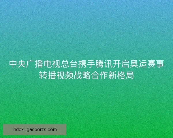 中央广播电视总台携手腾讯开启奥运赛事转播视频战略合作新格局 中央广播电视总台携手腾讯开启奥运赛事转播视频战略合作新格局