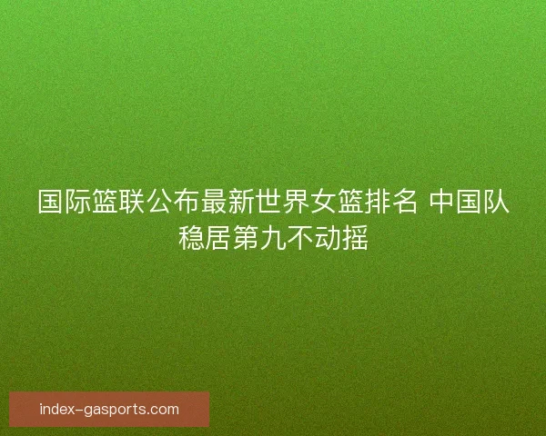 国际篮联公布最新世界女篮排名 中国队稳居第九不动摇 国际篮联公布最新世界女篮排名 中国队稳居第九不动摇