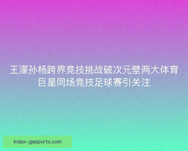 王濛孙杨跨界竞技挑战破次元壁两大体育巨星同场竞技足球赛引关注