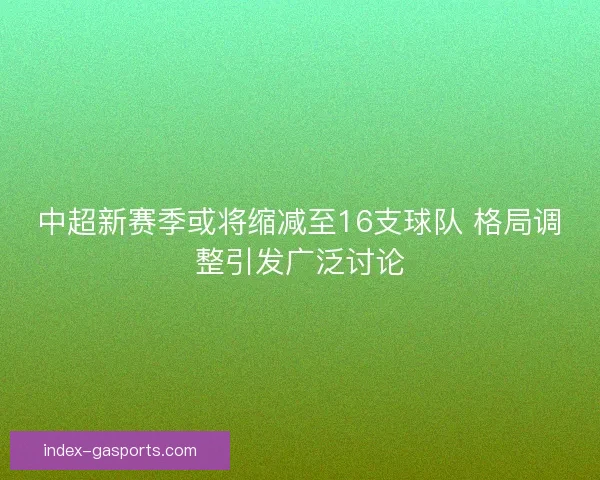 中超新赛季或将缩减至16支球队 格局调整引发广泛讨论