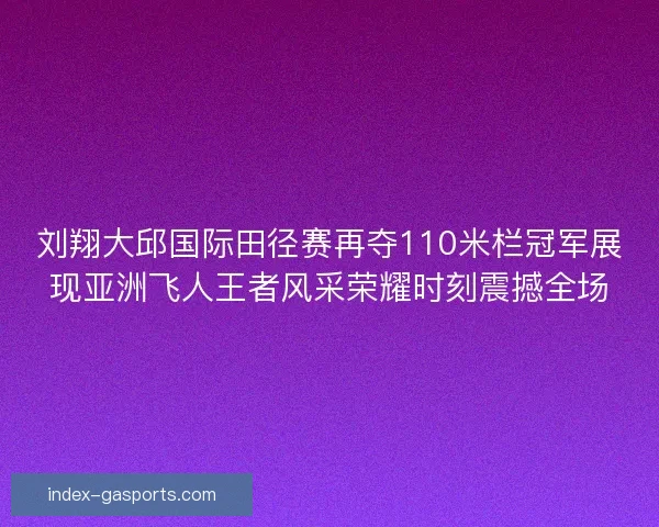 刘翔大邱国际田径赛再夺110米栏冠军展现亚洲飞人王者风采荣耀时刻震撼全场