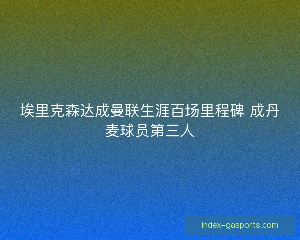 埃里克森达成曼联生涯百场里程碑 成丹麦球员第三人
