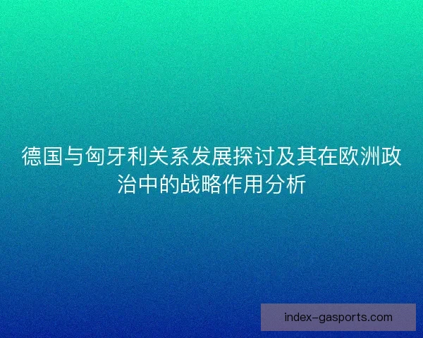 德国与匈牙利关系发展探讨及其在欧洲政治中的战略作用分析 德国与匈牙利关系发展探讨及其在欧洲政治中的战略作用分析