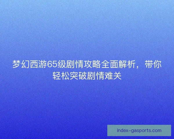 梦幻西游65级剧情攻略全面解析，带你轻松突破剧情难关