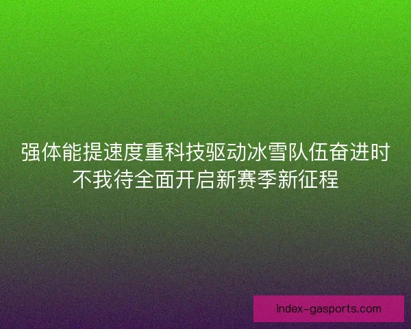 强体能提速度重科技驱动冰雪队伍奋进时不我待全面开启新赛季新征程