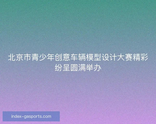 北京市青少年创意车辆模型设计大赛精彩纷呈圆满举办